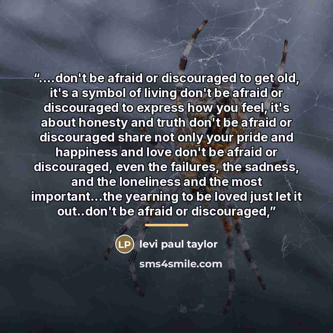 “…don't be afraid or discouraged to get old, it's a symbol of living don't be afraid or discouraged to express how you feel, it's about honesty and truth don't be afraid or discouraged share not only your pride and happiness and love don't be afraid or discouraged, even the failures, the sadness…” quote by levi paul taylor