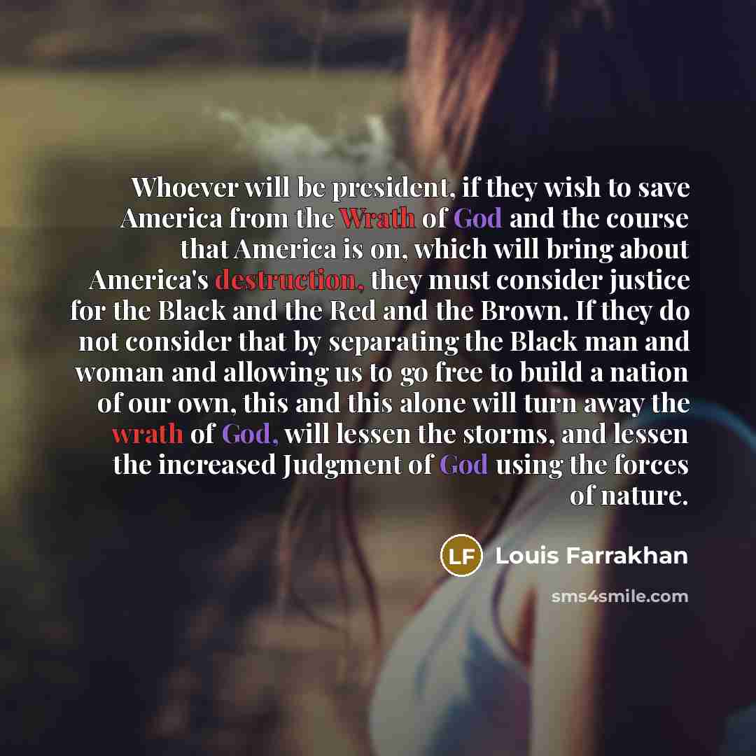 “Whoever will be president, if they wish to save America from the Wrath of God and the course that America is on, which will bring about America's destruction, they must consider justice for the Black and the Red and the Brown. If they do not consider that by separating the Black man and woman and…” quote by Louis Farrakhan