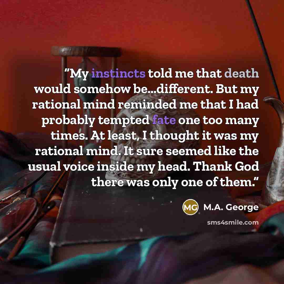 “My instincts told me that death would somehow be…different. But my rational mind reminded me that I had probably tempted fate one too many times. At least, I thought it was my rational mind. It sure seemed like the usual voice inside my head. Thank God there was only one of them.” quote by M.A. George