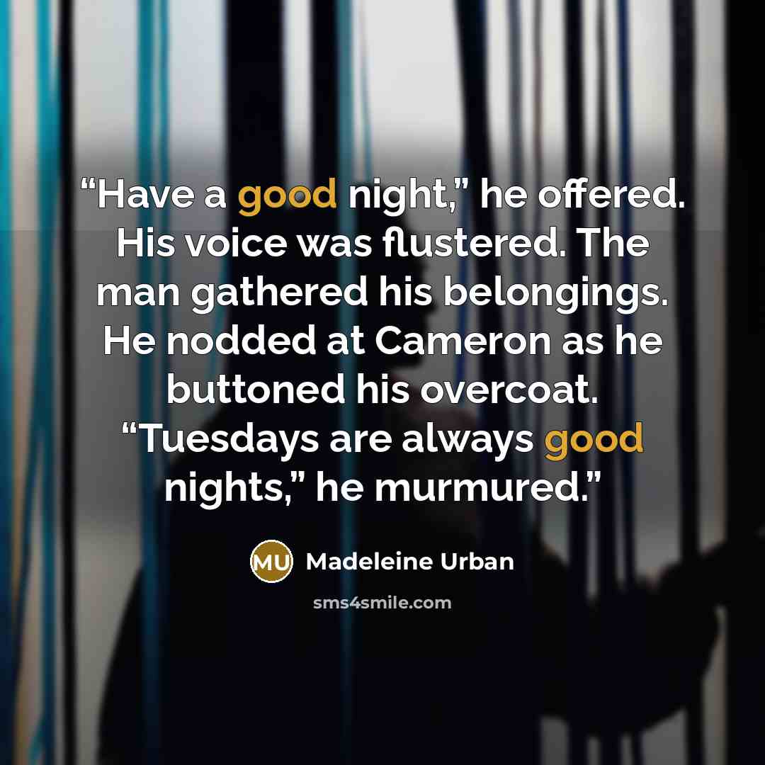 “Have a good night,” he offered. His voice was flustered. The man gathered his belongings. He nodded at Cameron as he buttoned his overcoat. “Tuesdays are always good nights,” he murmured.” quote by Madeleine Urban