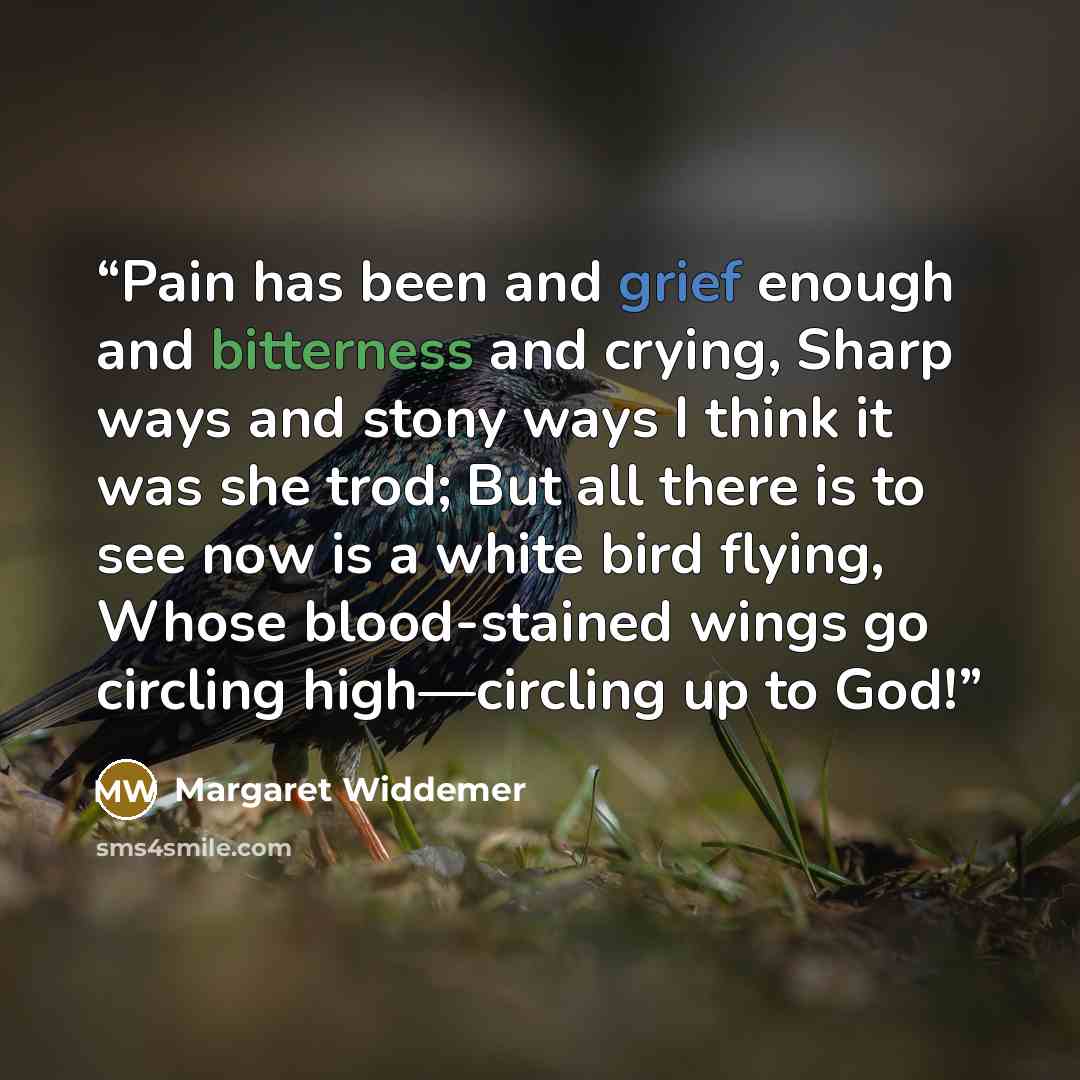 “Pain has been and grief enough and bitterness and crying, Sharp ways and stony ways I think it was she trod; But all there is to see now is a white bird flying, Whose blood-stained wings go circling high—circling up to God!” quote by Margaret Widdemer