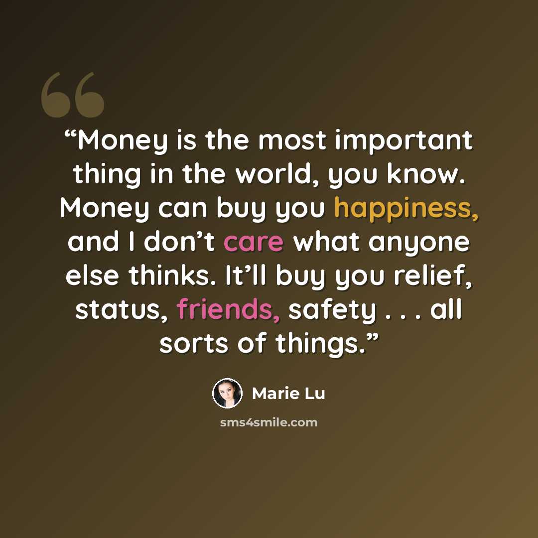 “Money is the most important thing in the world, you know. Money can buy you happiness, and I don’t care what anyone else thinks. It’ll buy you relief, status, friends, safety . . . all sorts of things.” quote by Marie Lu