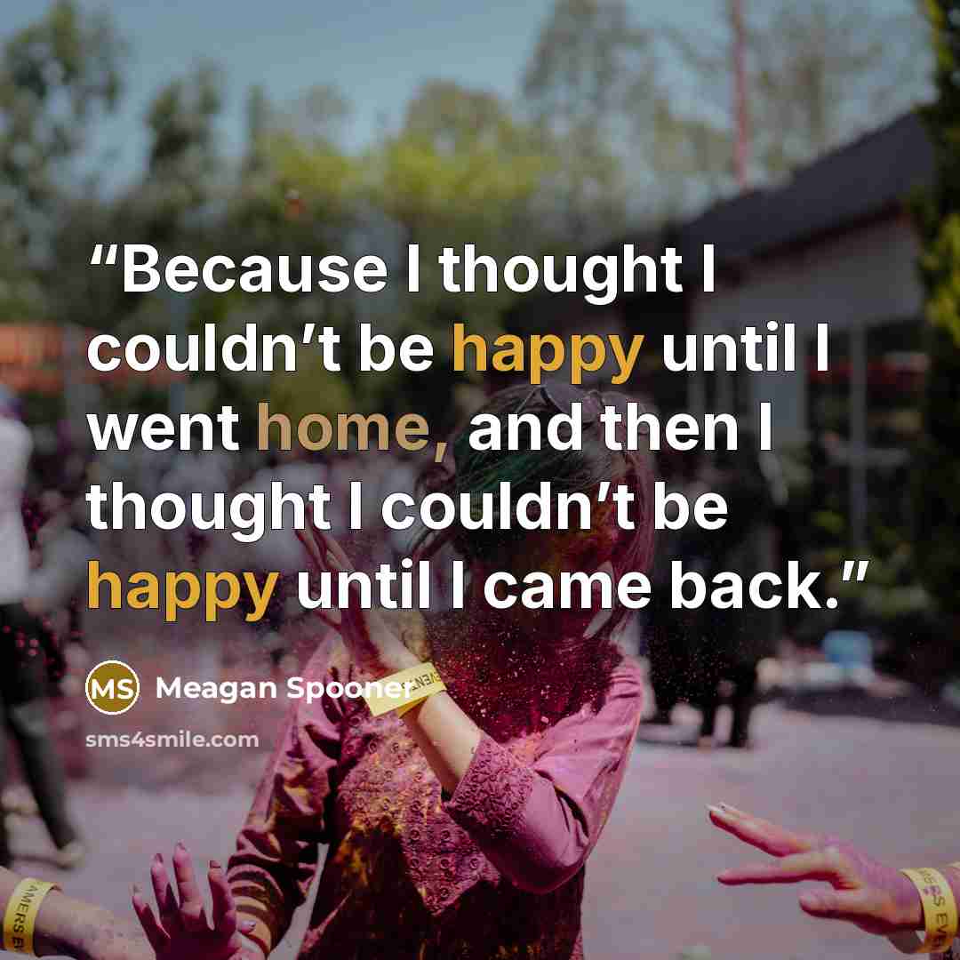 “Because I thought I couldn’t be happy until I went home, and then I thought I couldn’t be happy until I came back.” quote by Meagan Spooner