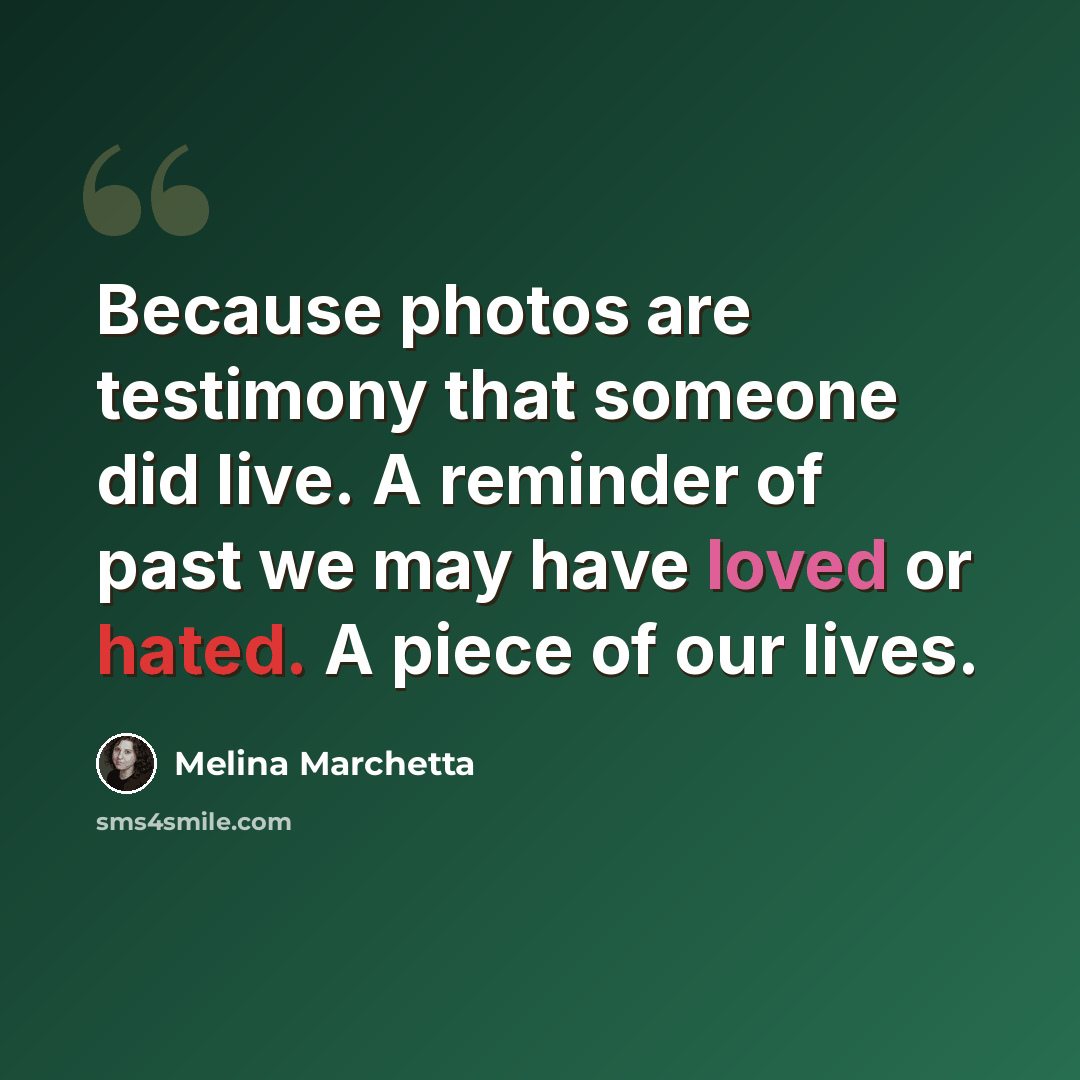 “Because photos are testimony that someone did live. A reminder of past we may have loved or hated. A piece of our lives.” quote by Melina Marchetta