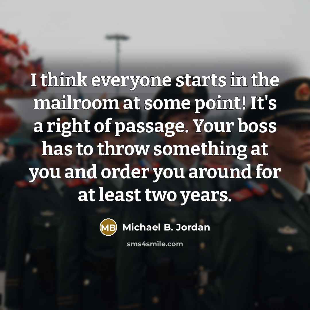 “I think everyone starts in the mailroom at some point! It's a right of passage. Your boss has to throw something at you and order you around for at least two years.” quote by Michael B. Jordan