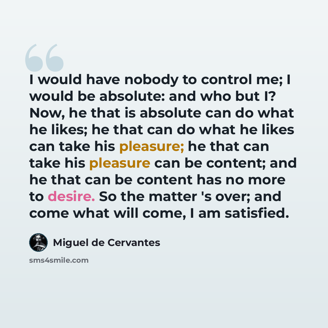 “I would have nobody to control me; I would be absolute: and who but I? Now, he that is absolute can do what he likes; he that can do what he likes can take his pleasure; he that can take his pleasure can be content; and he that can be content has no more to desire. So the matter 's over; and come…” quote by Miguel de Cervantes