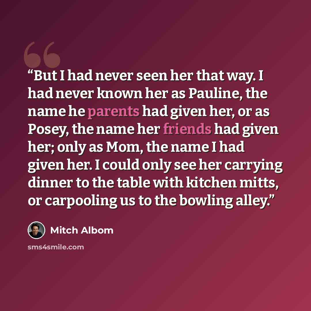 “But I had never seen her that way. I had never known her as Pauline, the name he parents had given her, or as Posey, the name her friends had given her; only as Mom, the name I had given her. I could only see her carrying dinner to the table with kitchen mitts, or carpooling us to the bowling alley.” quote by Mitch Albom