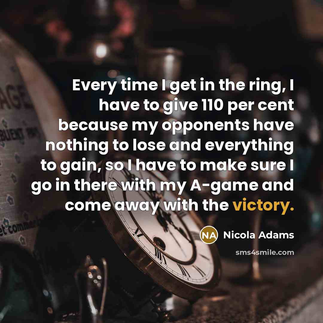 “Every time I get in the ring, I have to give 110 per cent because my opponents have nothing to lose and everything to gain, so I have to make sure I go in there with my A-game and come away with the victory.” quote by Nicola Adams