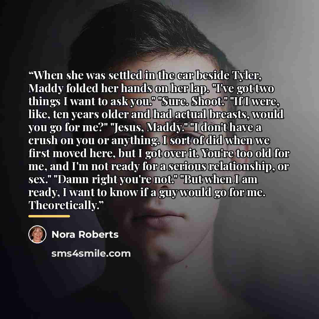“When she was settled in the car beside Tyler, Maddy folded her hands on her lap. "I've got two things I want to ask you." "Sure. Shoot." "If I were, like, ten years older and had actual breasts, would you go for me?" "Jesus, Maddy." "I don't have a crush on you or anything. I sort of did when we…” quote by Nora Roberts
