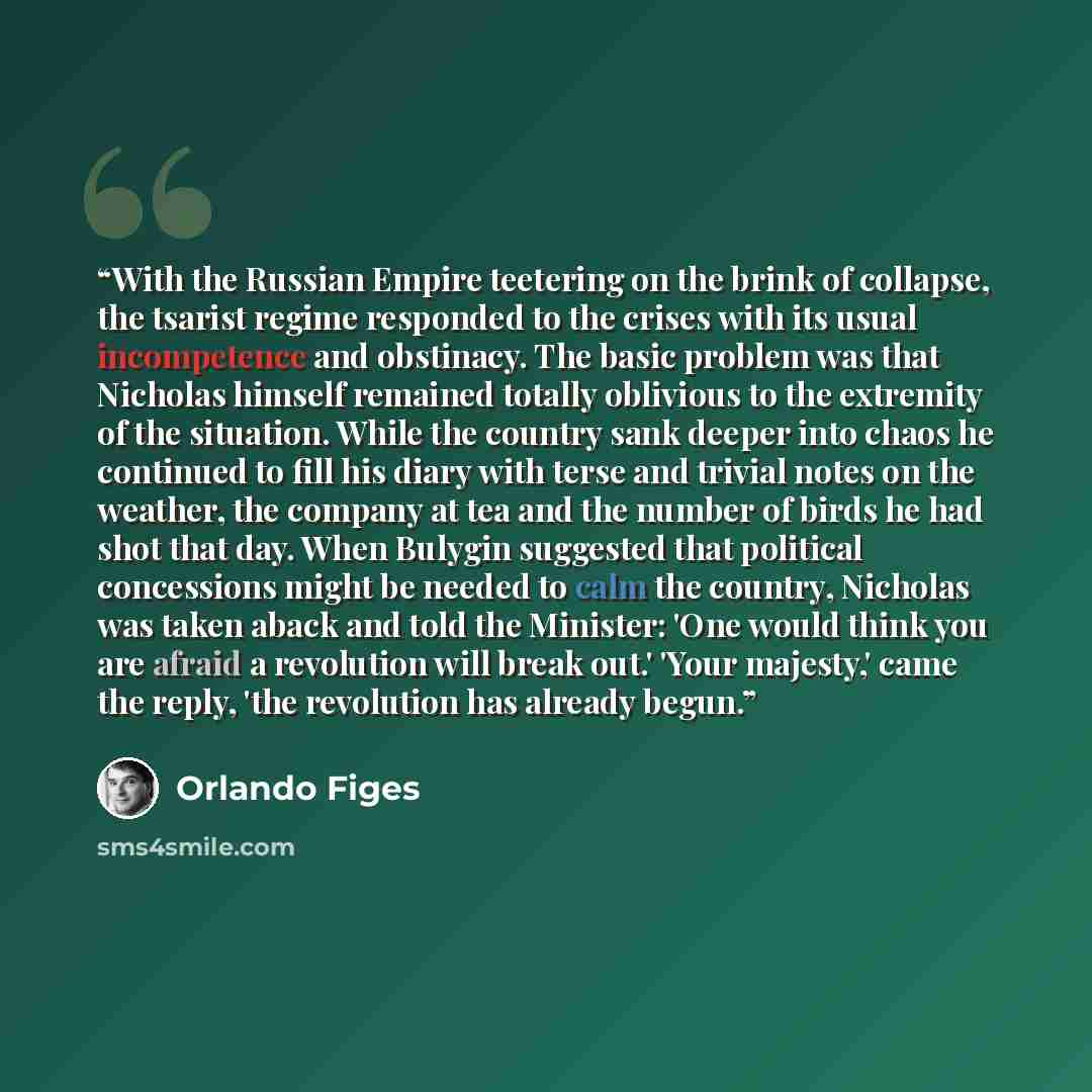 “With the Russian Empire teetering on the brink of collapse, the tsarist regime responded to the crises with its usual incompetence and obstinacy. The basic problem was that Nicholas himself remained totally oblivious to the extremity of the situation. While the country sank deeper into chaos he…” quote by Orlando Figes
