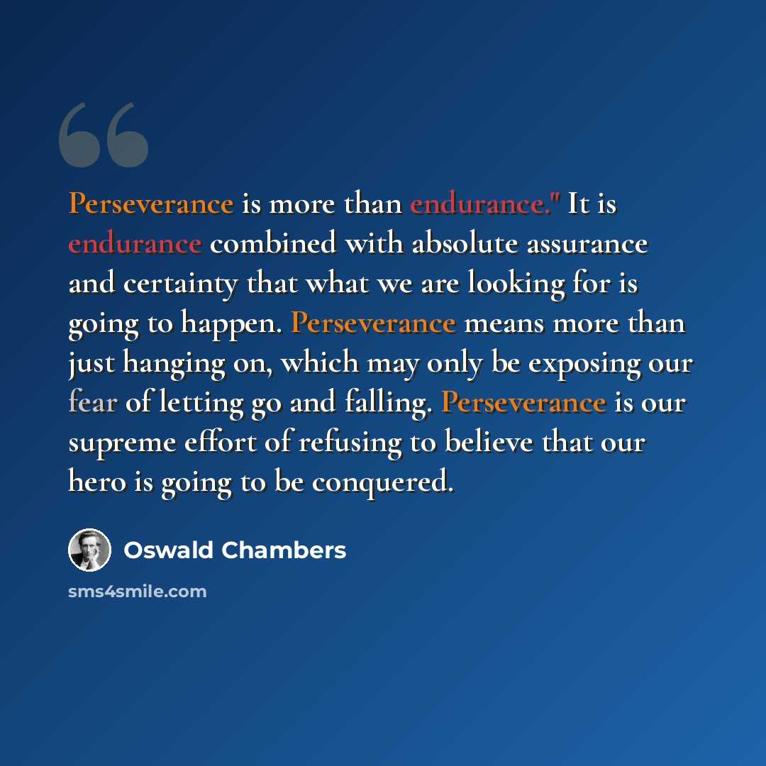 “Perseverance is more than endurance." It is endurance combined with absolute assurance and certainty that what we are looking for is going to happen. Perseverance means more than just hanging on, which may only be exposing our fear of letting go and falling. Perseverance is our supreme effort of…” quote by Oswald Chambers