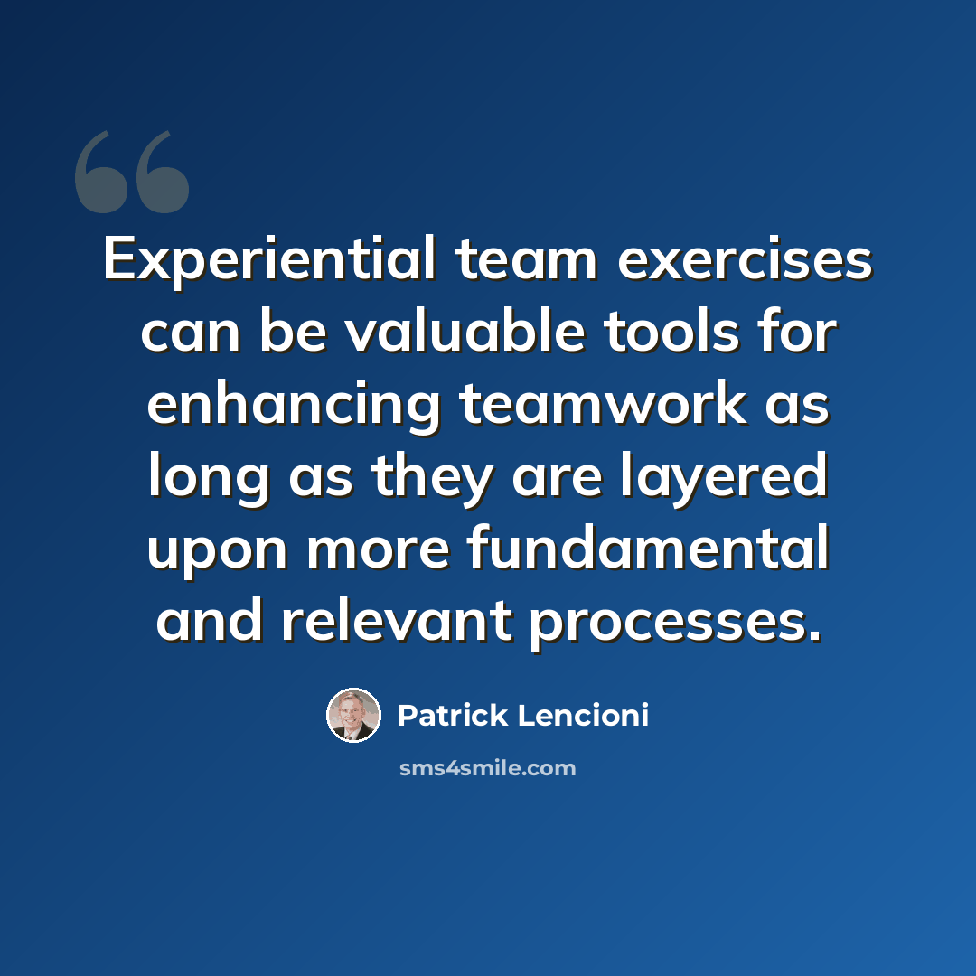 “Experiential team exercises can be valuable tools for enhancing teamwork as long as they are layered upon more fundamental and relevant processes.” quote by Patrick Lencioni