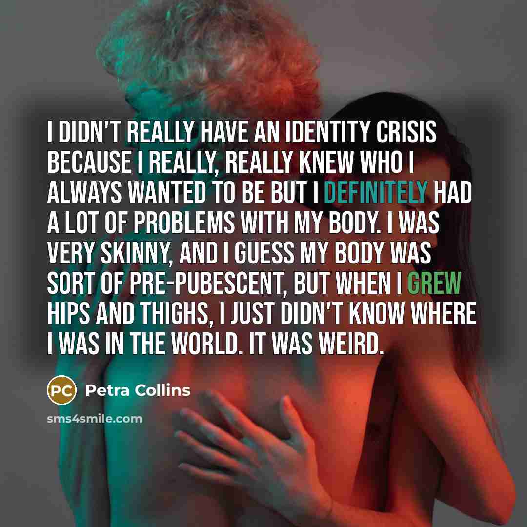 “I didn't really have an identity crisis because I really, really knew who I always wanted to be But I definitely had a lot of problems with my body. I was very skinny, and I guess my body was sort of pre-pubescent, but when I grew hips and thighs, I just didn't know where I was in the world. It…” quote by Petra Collins