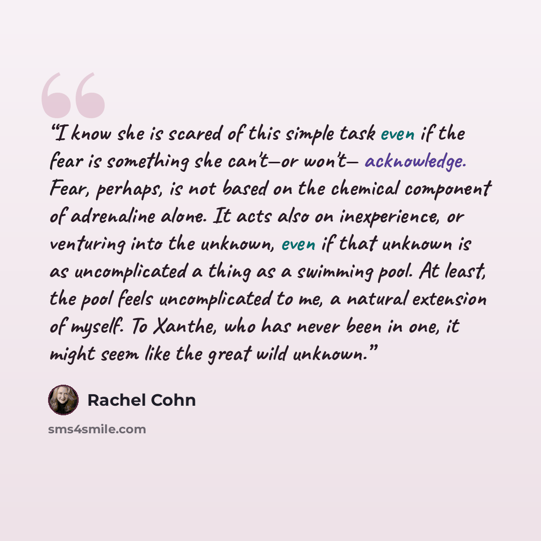 “I know she is scared of this simple task even if the fear is something she can't—or won't— acknowledge. Fear, perhaps, is not based on the chemical component of adrenaline alone. It acts also on inexperience, or venturing into the unknown, even if that unknown is as uncomplicated a thing as a…” quote by Rachel Cohn