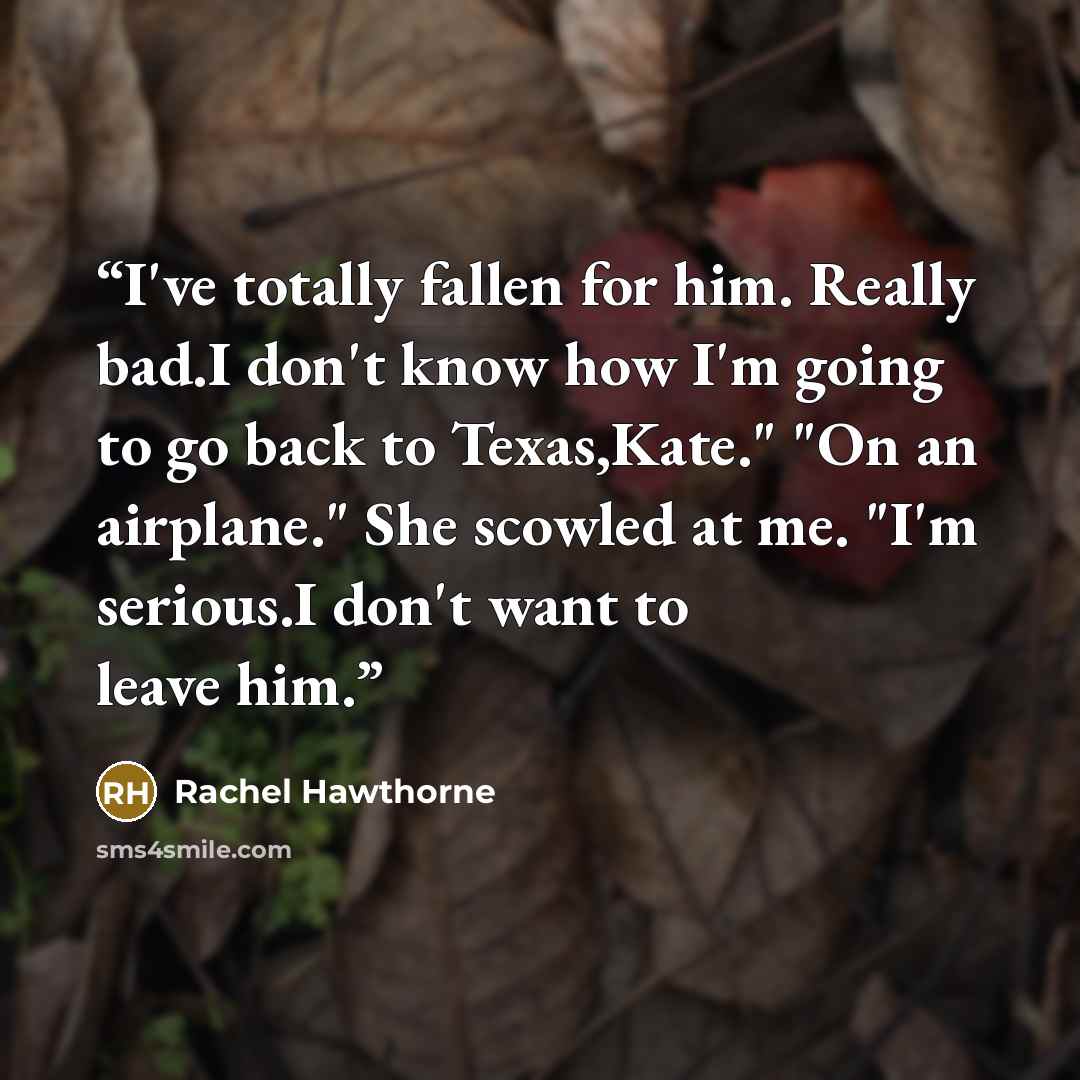“I've totally fallen for him. Really bad.I don't know how I'm going to go back to Texas,Kate." "On an airplane." She scowled at me. "I'm serious.I don't want to leave him.” quote by Rachel Hawthorne