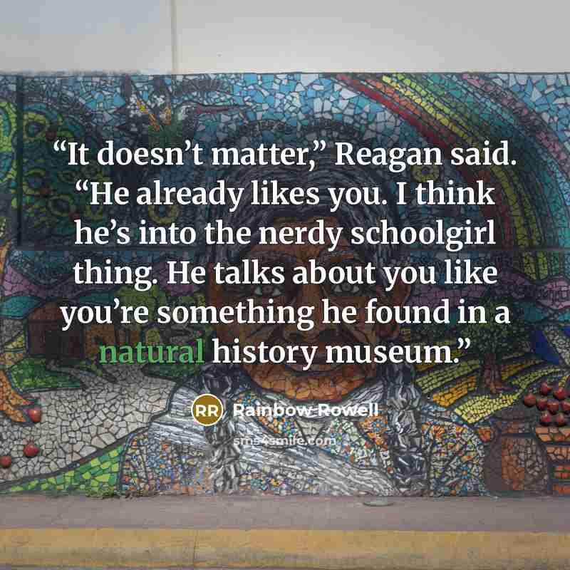 “It doesn’t matter,” Reagan said. “He already likes you. I think he’s into the nerdy schoolgirl thing. He talks about you like you’re something he found in a natural history museum.” quote by Rainbow Rowell