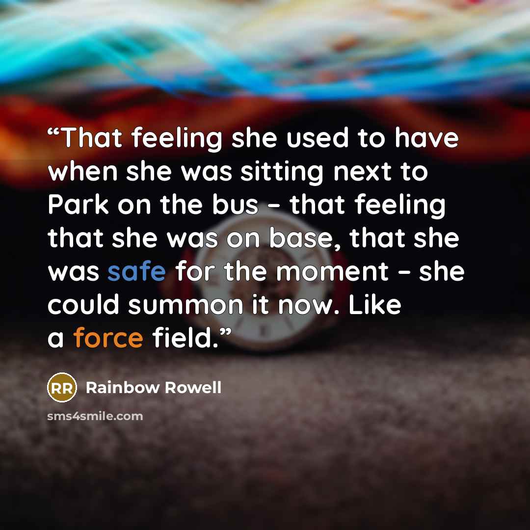 “That feeling she used to have when she was sitting next to Park on the bus – that feeling that she was on base, that she was safe for the moment – she could summon it now. Like a force field.” quote by Rainbow Rowell
