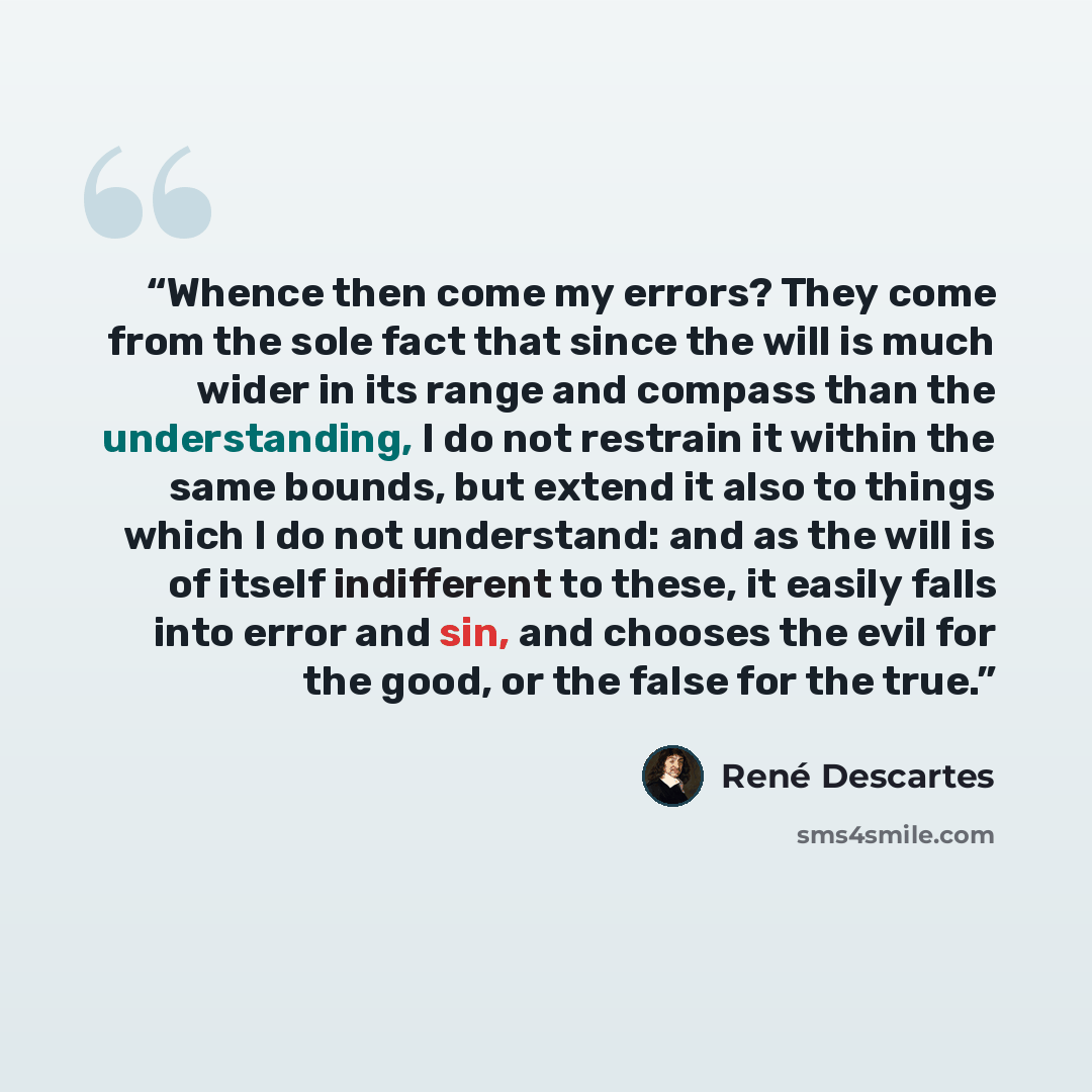 “Whence then come my errors? They come from the sole fact that since the will is much wider in its range and compass than the understanding, I do not restrain it within the same bounds, but extend it also to things which I do not understand: and as the will is of itself indifferent to these, it…” quote by René Descartes