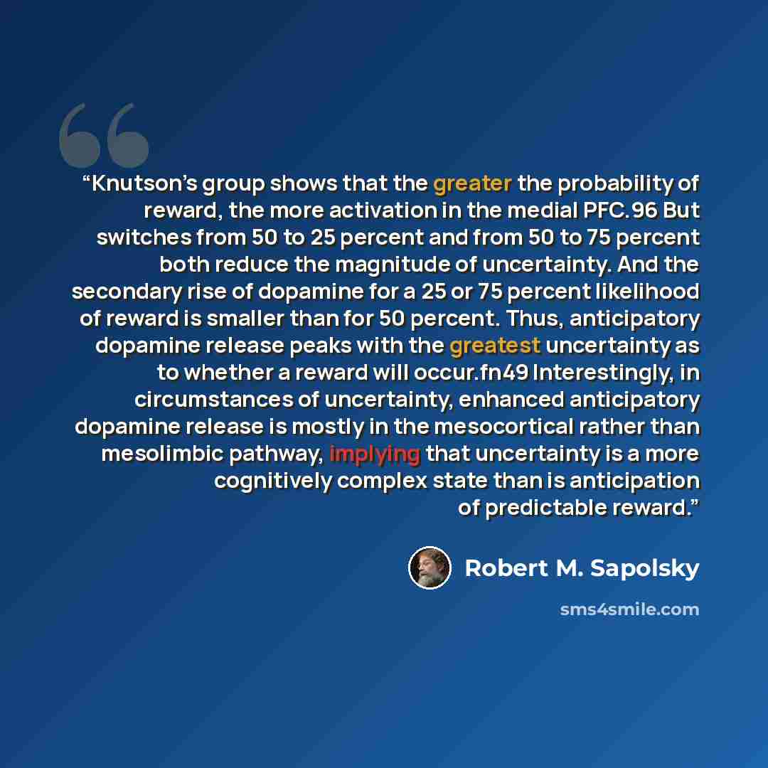 “Knutson’s group shows that the greater the probability of reward, the more activation in the medial PFC.96 But switches from 50 to 25 percent and from 50 to 75 percent both reduce the magnitude of uncertainty. And the secondary rise of dopamine for a 25 or 75 percent likelihood of reward is…” quote by Robert M. Sapolsky