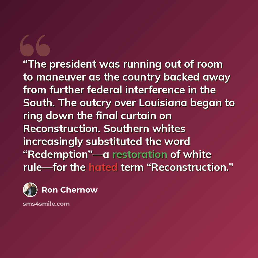 “The president was running out of room to maneuver as the country backed away from further federal interference in the South. The outcry over Louisiana began to ring down the final curtain on Reconstruction. Southern whites increasingly substituted the word “Redemption”—a restoration of white…” quote by Ron Chernow