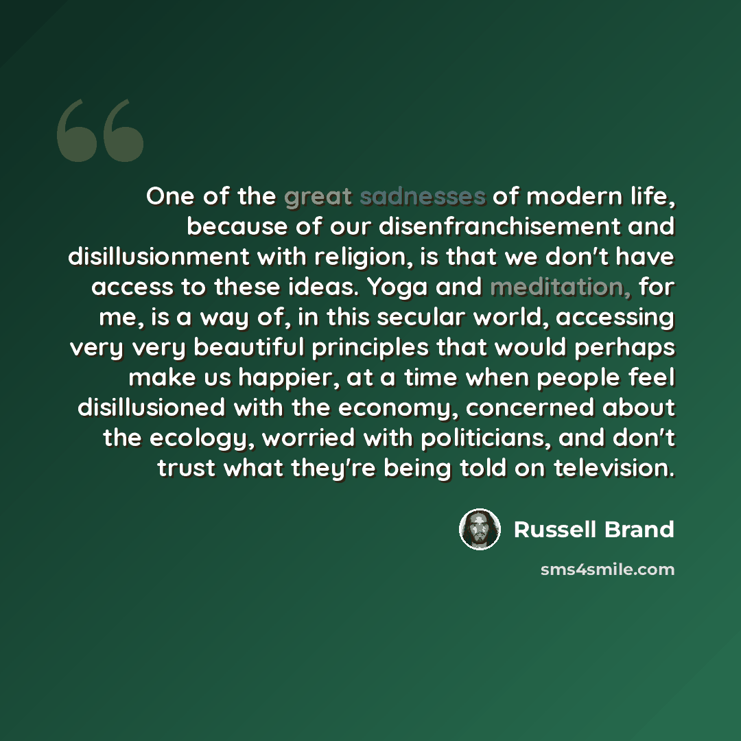 “One of the great sadnesses of modern life, because of our disenfranchisement and disillusionment with religion, is that we don't have access to these ideas. Yoga and meditation, for me, is a way of, in this secular world, accessing very very beautiful principles that would perhaps make us happier…” quote by Russell Brand