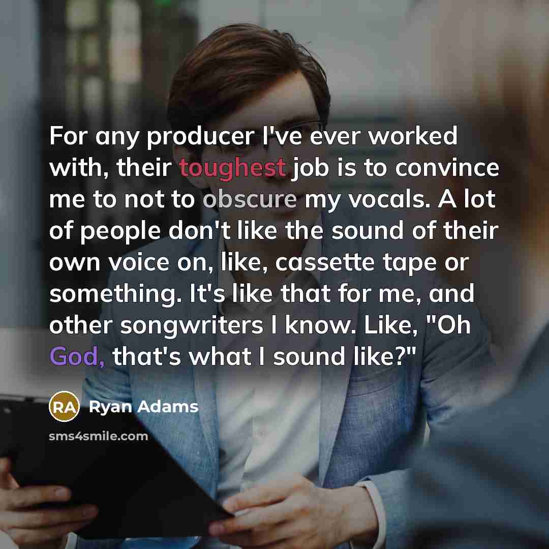 “For any producer I've ever worked with, their toughest job is to convince me to not to obscure my vocals. A lot of people don't like the sound of their own voice on, like, cassette tape or something. It's like that for me, and other songwriters I know. Like, "Oh God, that's what I sound like?"” quote by Ryan Adams