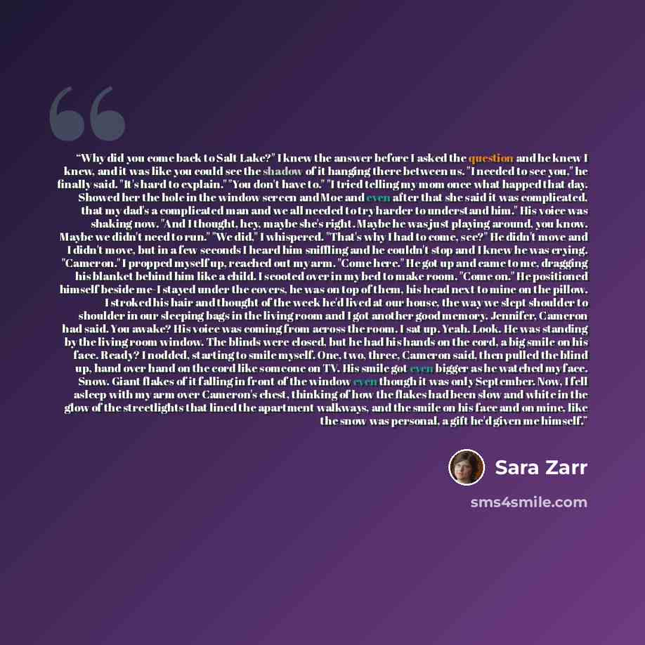“Why did you come back to Salt Lake?" I knew the answer before I asked the question and he knew I knew, and it was like you could see the shadow of it hanging there between us. "I needed to see you," he finally said. "It's hard to explain." "You don't have to." "I tried telling my mom once what…” quote by Sara Zarr