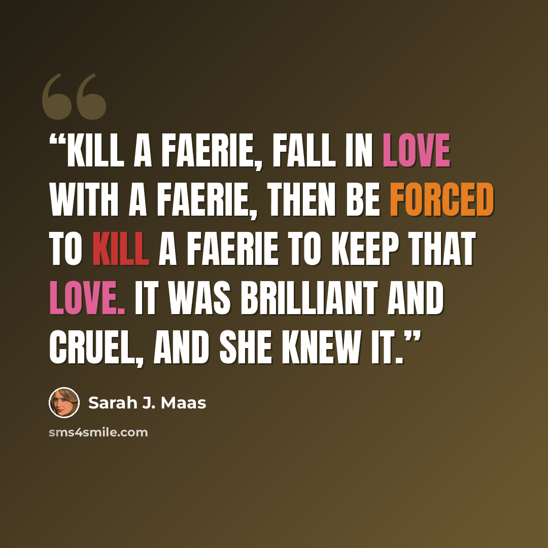 “Kill a faerie, fall in love with a faerie, then be forced to kill a faerie to keep that love. It was brilliant and cruel, and she knew it.” quote by Sarah J. Maas