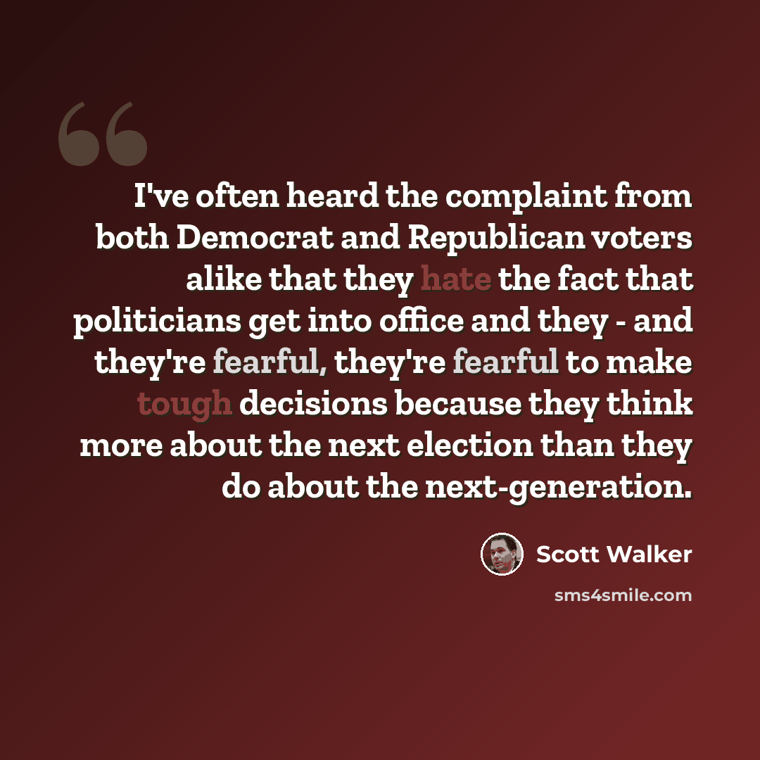 “I've often heard the complaint from both Democrat and Republican voters alike that they hate the fact that politicians get into office and they - and they're fearful, they're fearful to make tough decisions because they think more about the next election than they do about the next-generation.” quote by Scott Walker