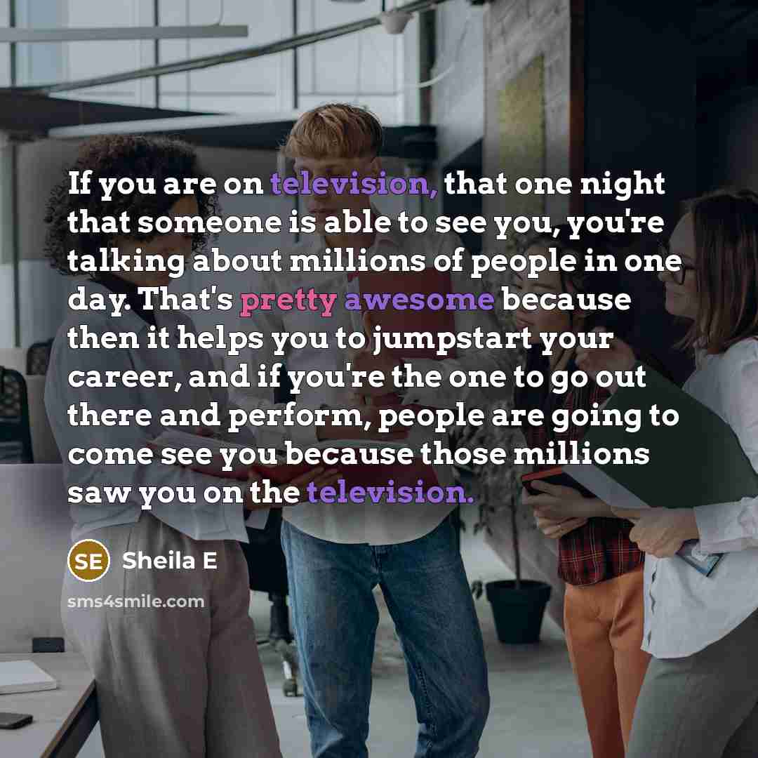 “If you are on television, that one night that someone is able to see you, you're talking about millions of people in one day. That's pretty awesome because then it helps you to jumpstart your career, and if you're the one to go out there and perform, people are going to come see you because those…” quote by Sheila E