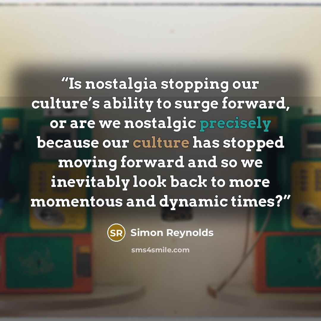 “Is nostalgia stopping our culture’s ability to surge forward, or are we nostalgic precisely because our culture has stopped moving forward and so we inevitably look back to more momentous and dynamic times?” quote by Simon Reynolds