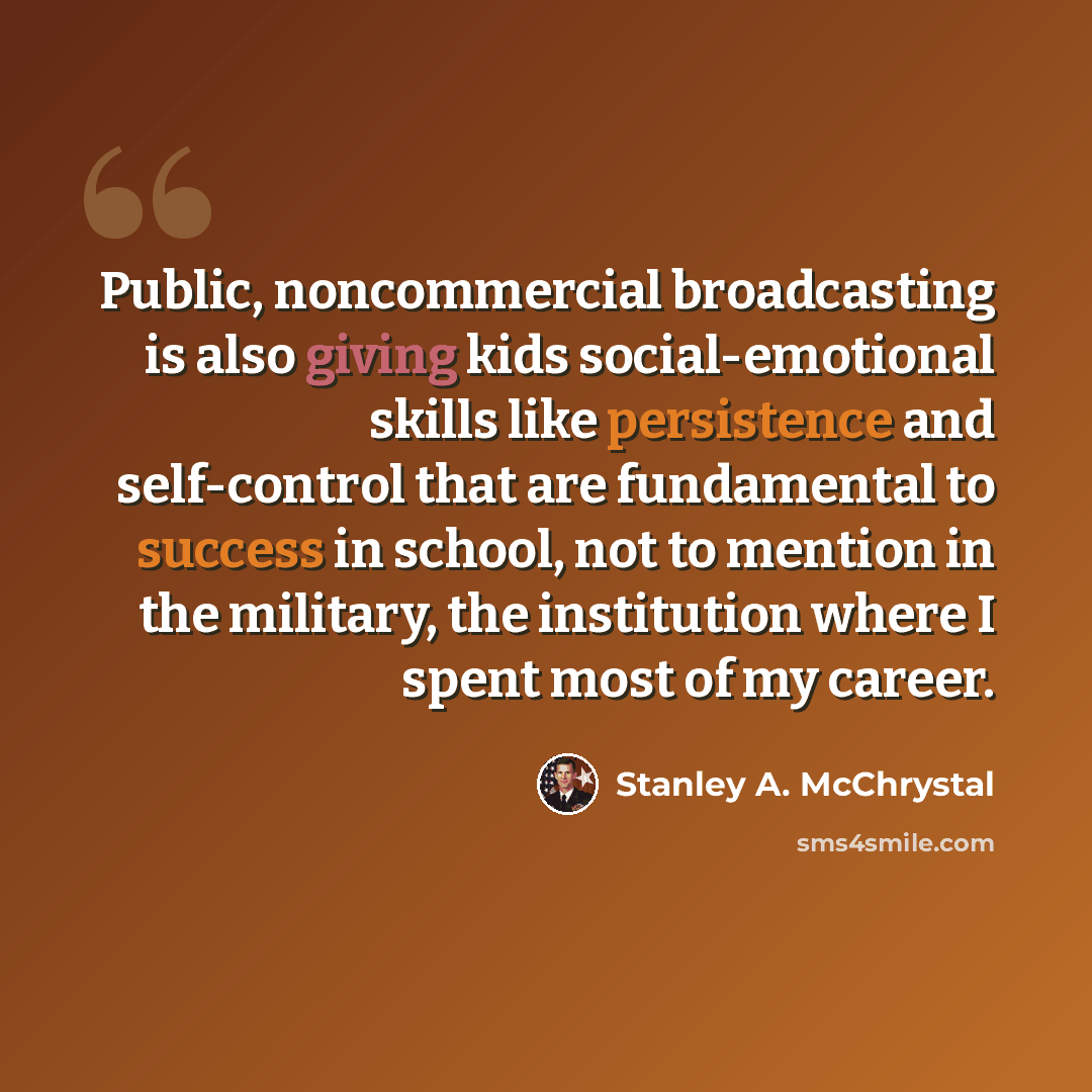 “Public, noncommercial broadcasting is also giving kids social-emotional skills like persistence and self-control that are fundamental to success in school, not to mention in the military, the institution where I spent most of my career.” quote by Stanley A. McChrystal