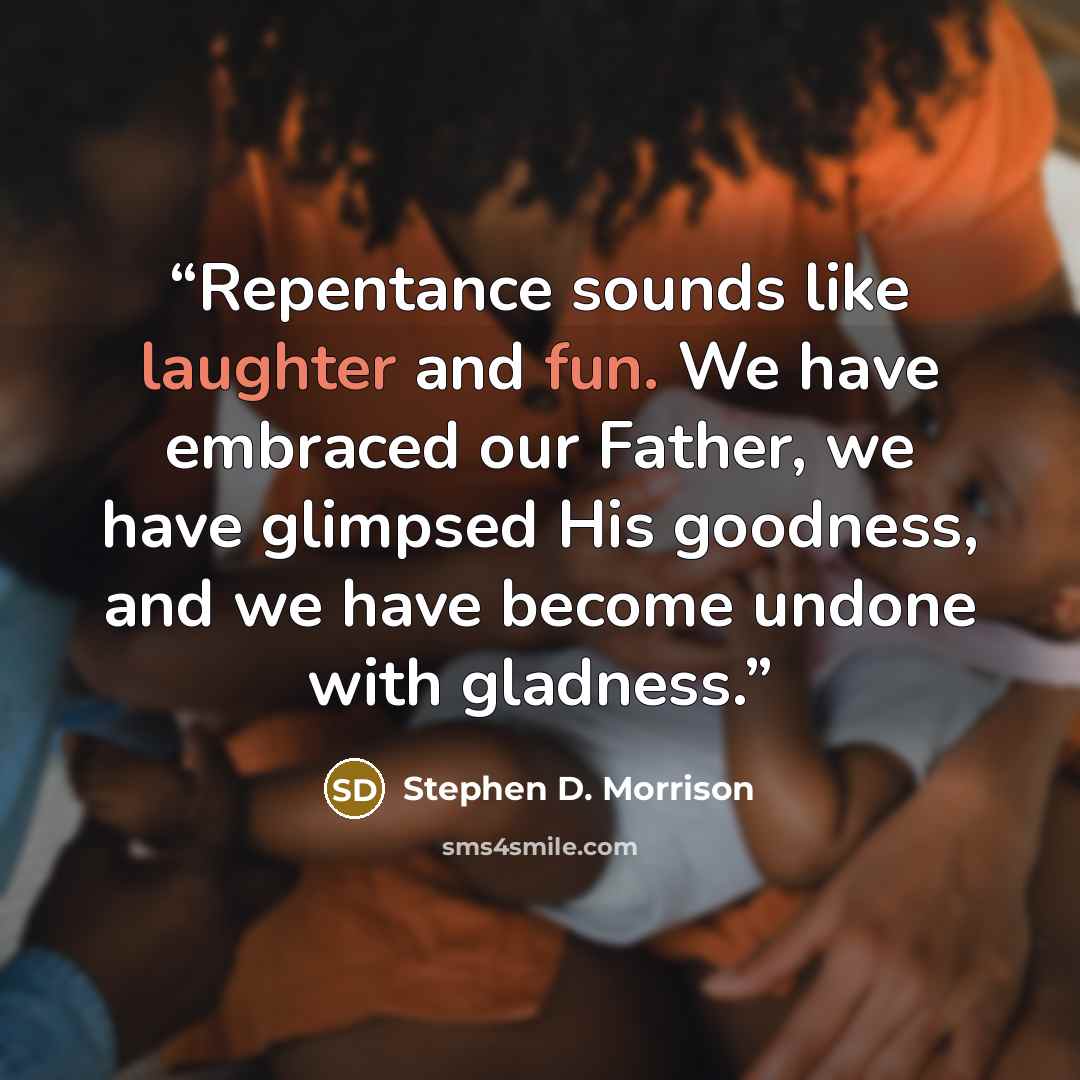 “Repentance sounds like laughter and fun. We have embraced our Father, we have glimpsed His goodness, and we have become undone with gladness.” quote by Stephen D. Morrison