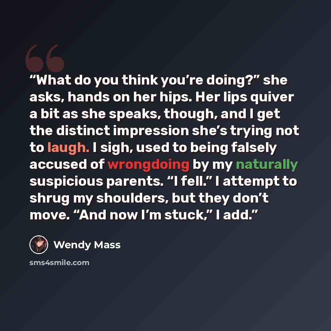 “What do you think you’re doing?” she asks, hands on her hips. Her lips quiver a bit as she speaks, though, and I get the distinct impression she’s trying not to laugh. I sigh, used to being falsely accused of wrongdoing by my naturally suspicious parents. “I fell.” I attempt to shrug my shoulders…” quote by Wendy Mass