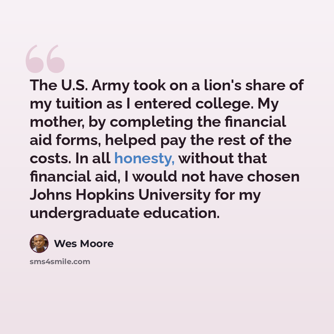 “The U.S. Army took on a lion's share of my tuition as I entered college. My mother, by completing the financial aid forms, helped pay the rest of the costs. In all honesty, without that financial aid, I would not have chosen Johns Hopkins University for my undergraduate education.” quote by Wes Moore