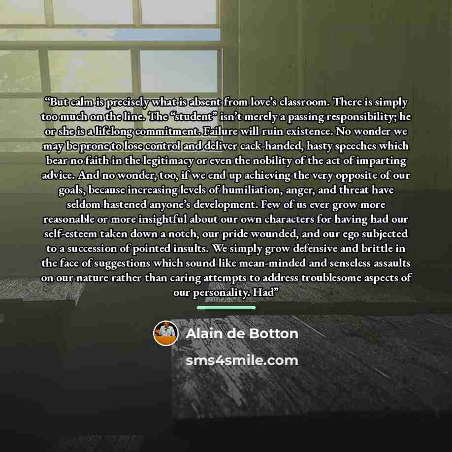 “But calm is precisely what is absent from love’s classroom. There is simply too much on the line. The “student” isn’t merely a passing responsibility; he or she is a lifelong commitment. Failure will ruin existence. No wonder we may be prone to lose control and deliver cack-handed, hasty speeches…” quote by Alain de Botton