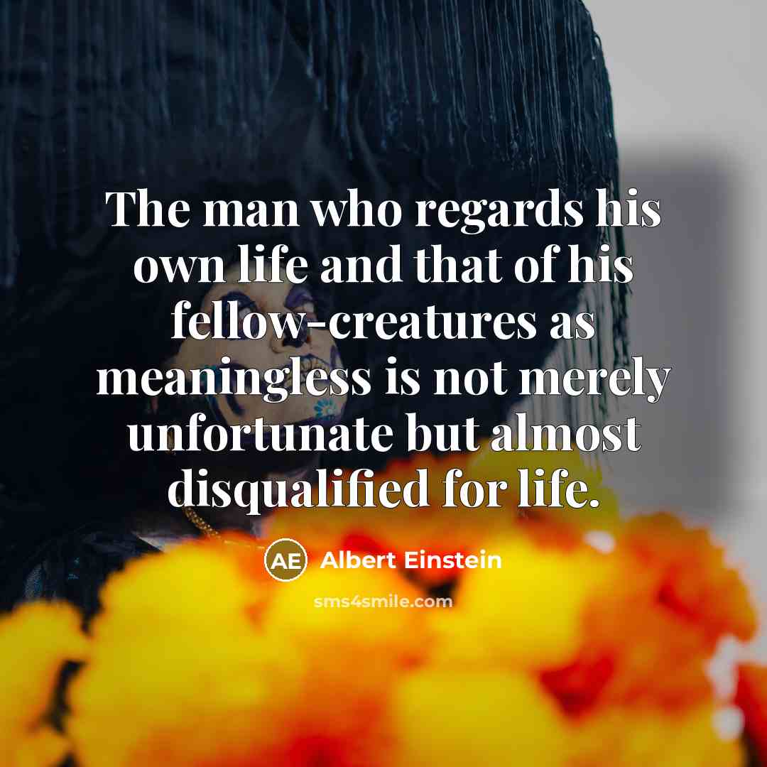 “The man who regards his own life and that of his fellow-creatures as meaningless is not merely unfortunate but almost disqualified for life.” quote by Albert Einstein