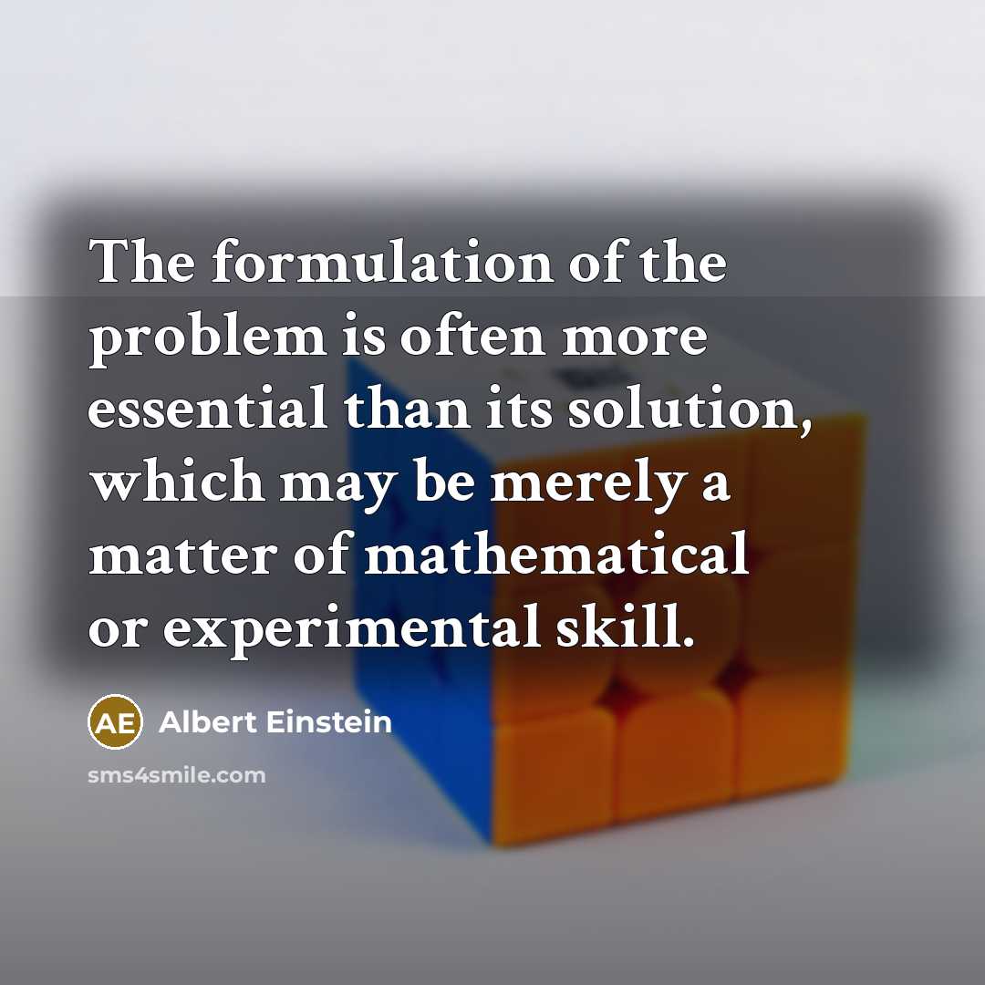 “The formulation of the problem is often more essential than its solution, which may be merely a matter of mathematical or experimental skill.” quote by Albert Einstein
