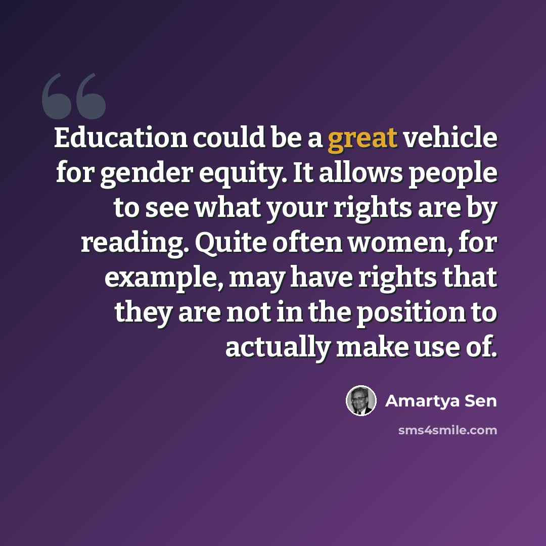 “Education could be a great vehicle for gender equity. It allows people to see what your rights are by reading. Quite often women, for example, may have rights that they are not in the position to actually make use of.” quote by Amartya Sen