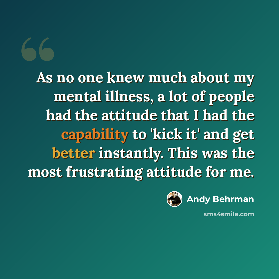“As no one knew much about my mental illness, a lot of people had the attitude that I had the capability to 'kick it' and get better instantly. This was the most frustrating attitude for me.” quote by Andy Behrman