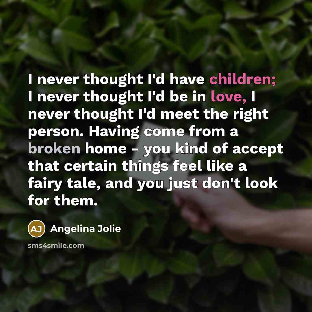 “I never thought I'd have children; I never thought I'd be in love, I never thought I'd meet the right person. Having come from a broken home - you kind of accept that certain things feel like a fairy tale, and you just don't look for them.” quote by Angelina Jolie