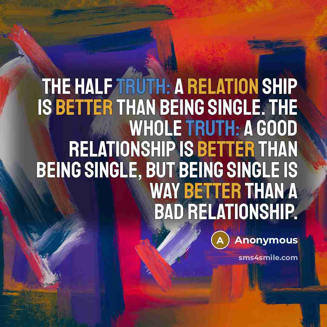 “The half truth: A relation ship is better than being single. The whole truth: A good relationship is better than being single, but being single is way better than a bad relationship.” quote by Anonymous