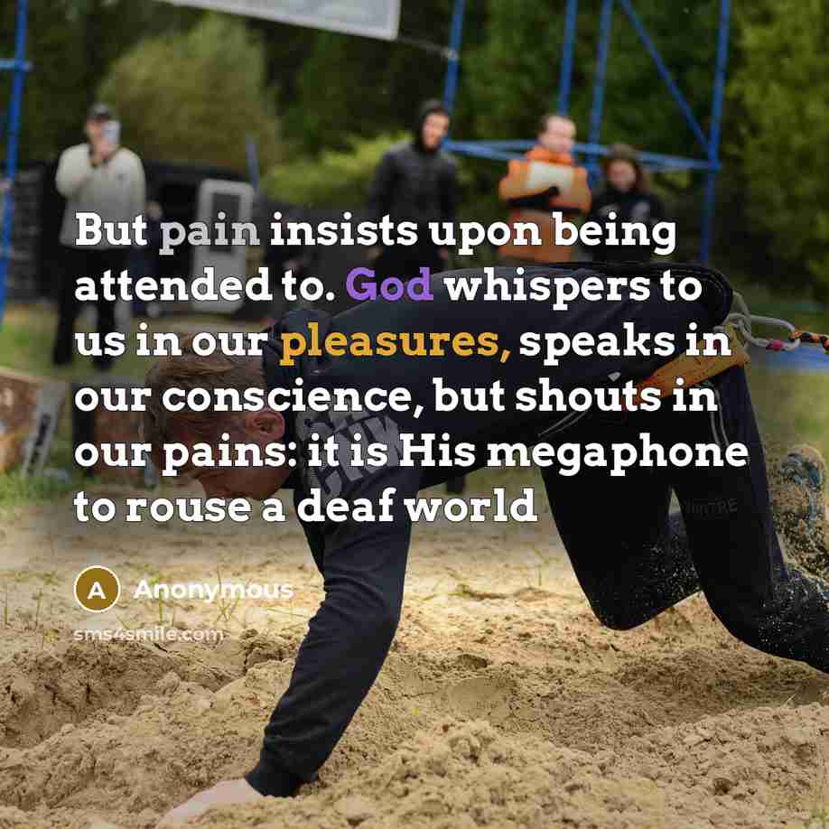 “But pain insists upon being attended to. God whispers to us in our pleasures, speaks in our conscience, but shouts in our pains: it is His megaphone to rouse a deaf world” quote by Anonymous