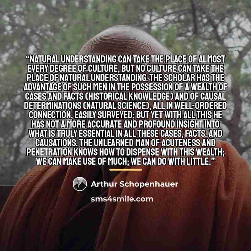 “Natural understanding can take the place of almost every degree of culture, but no culture can take the place of natural understanding. The scholar has the advantage of such men in the possession of a wealth of cases and facts (historical knowledge) and of causal determinations (natural science)…” quote by Arthur Schopenhauer