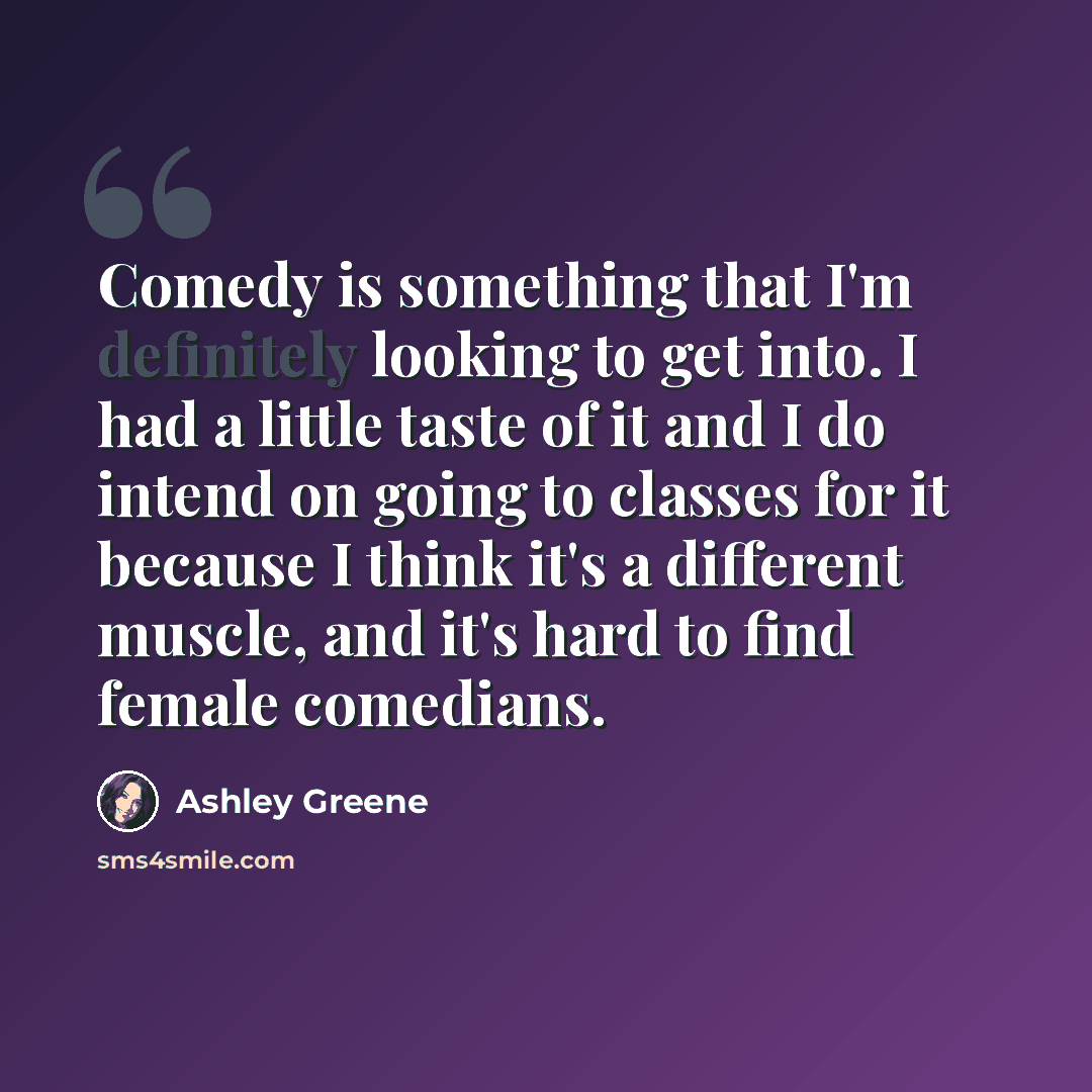 “Comedy is something that I'm definitely looking to get into. I had a little taste of it and I do intend on going to classes for it because I think it's a different muscle, and it's hard to find female comedians.” quote by Ashley Greene