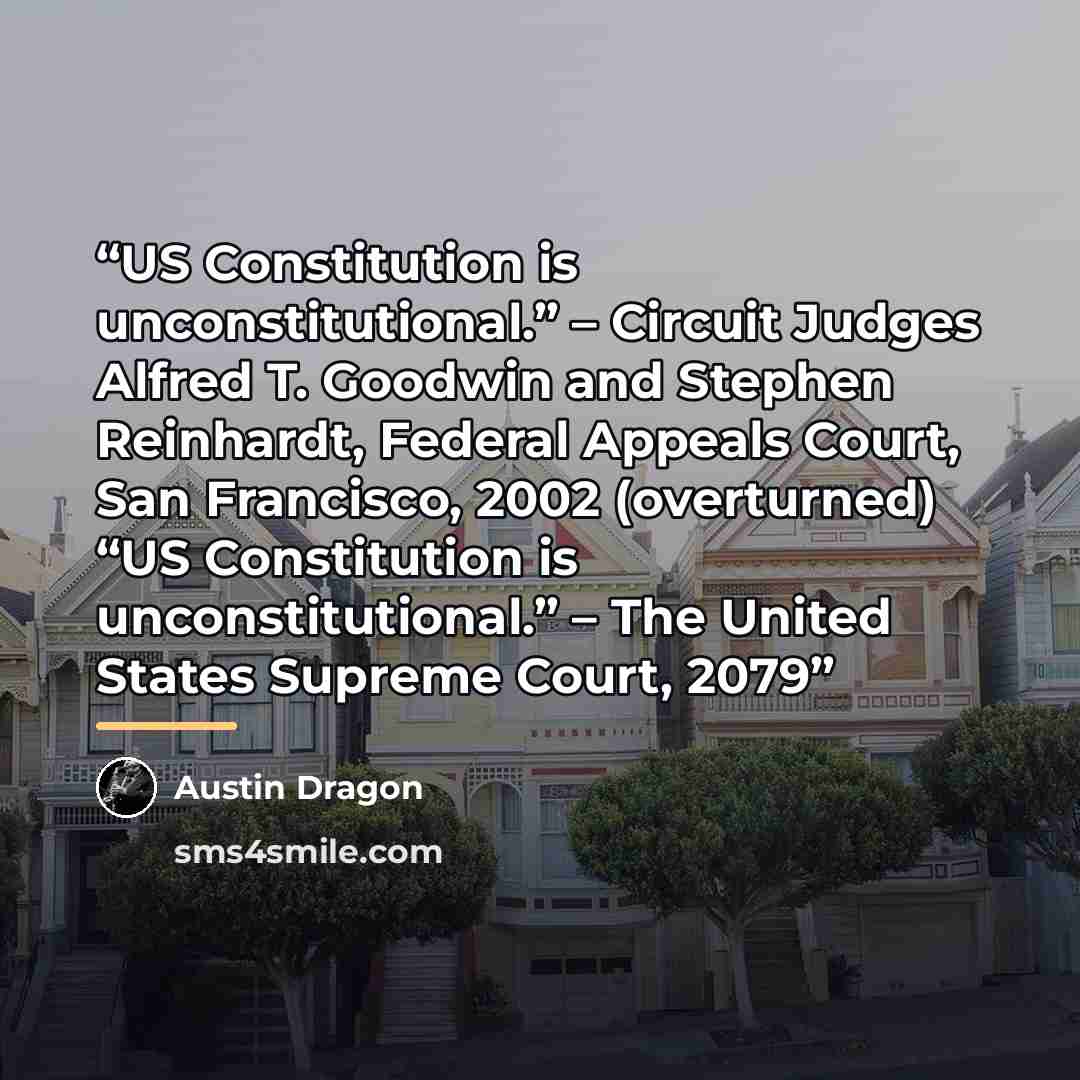 “US Constitution is unconstitutional.” – Circuit Judges Alfred T. Goodwin and Stephen Reinhardt, Federal Appeals Court, San Francisco, 2002 (overturned) “US Constitution is unconstitutional.” – The United States Supreme Court, 2079” quote by Austin Dragon