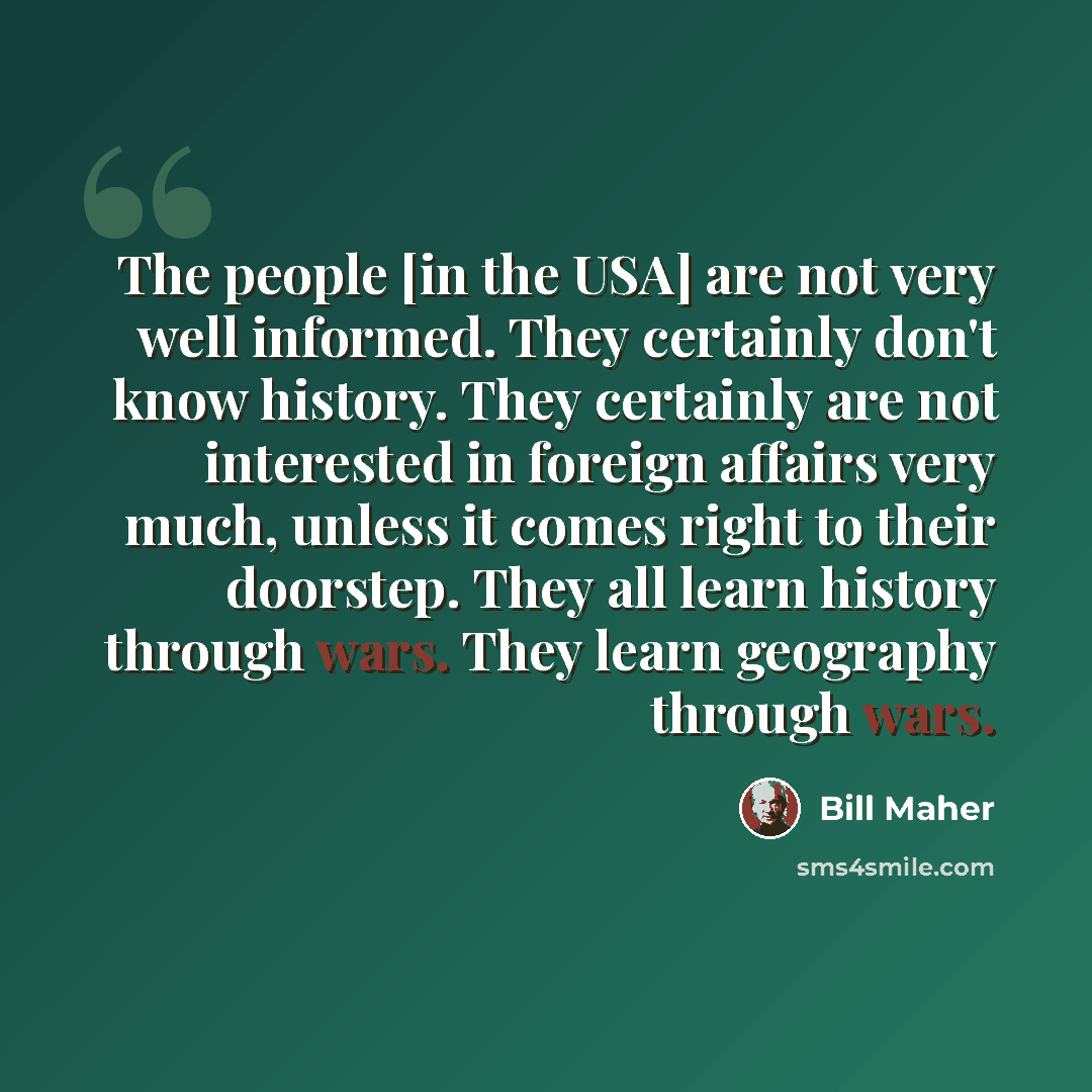“The people [in the USA] are not very well informed. They certainly don't know history. They certainly are not interested in foreign affairs very much, unless it comes right to their doorstep. They all learn history through wars. They learn geography through wars.” quote by Bill Maher