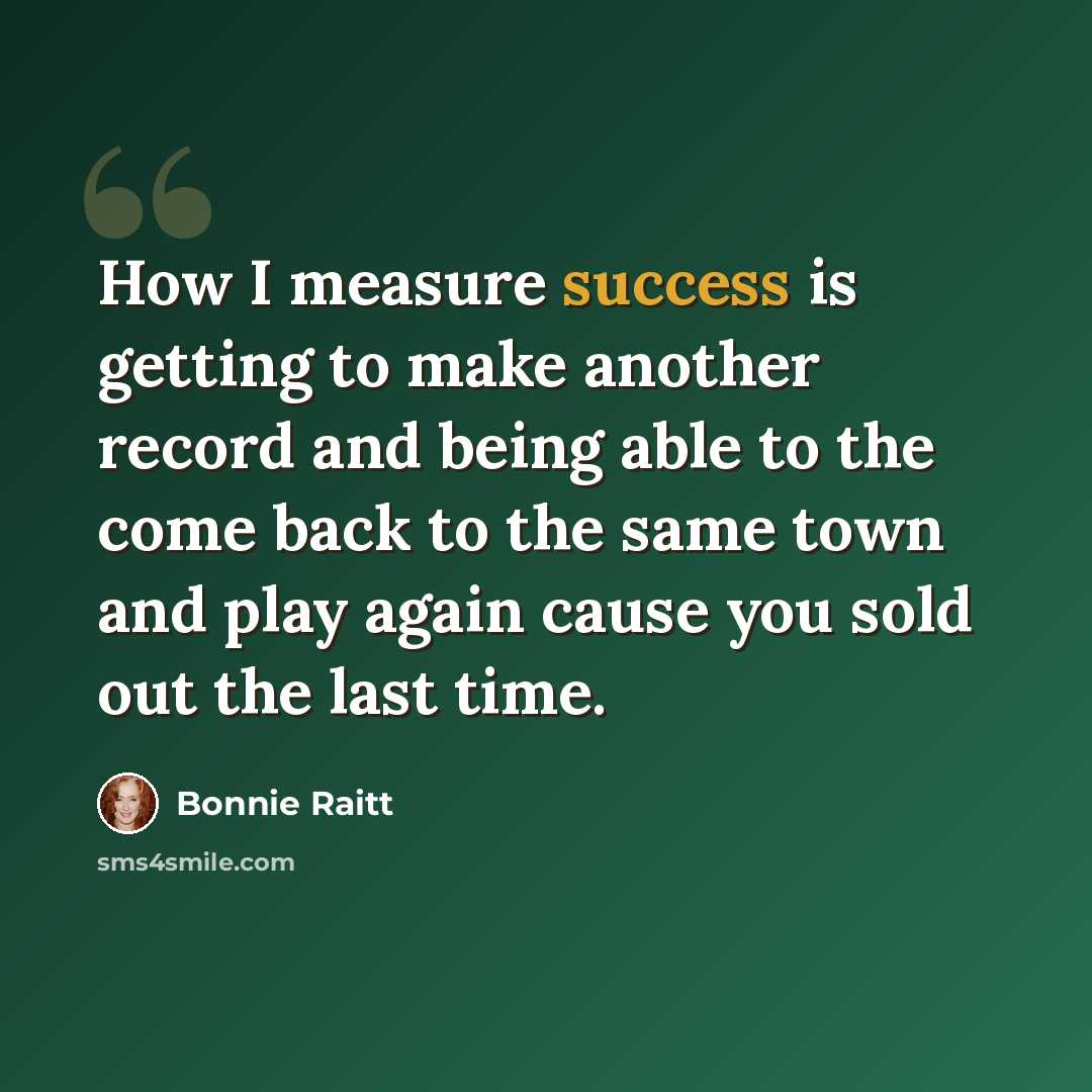 “How I measure success is getting to make another record and being able to the come back to the same town and play again cause you sold out the last time.” quote by Bonnie Raitt