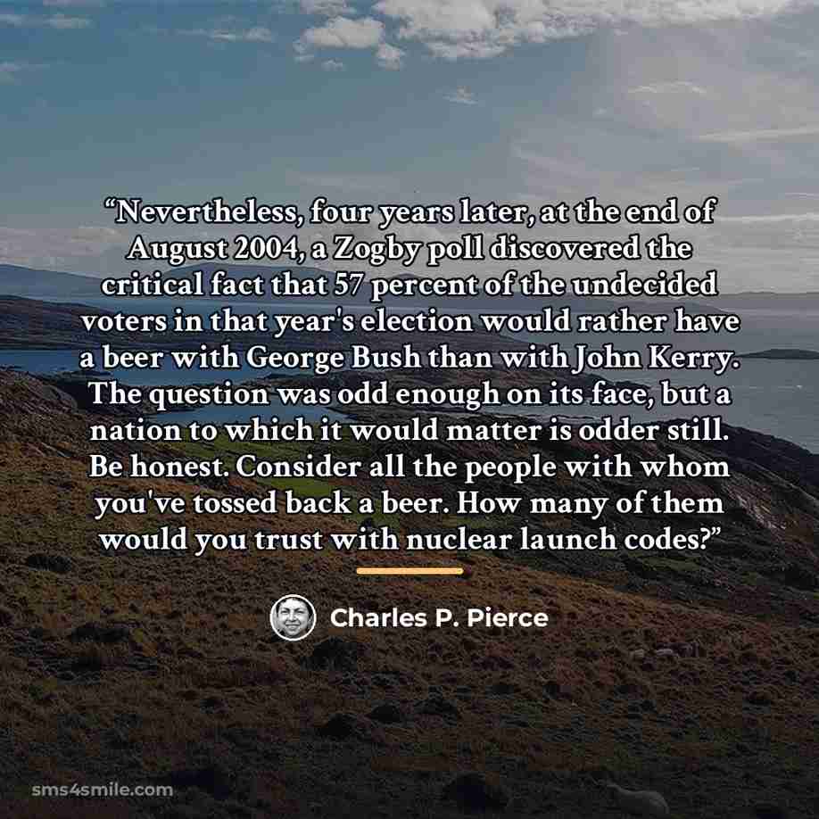 “Nevertheless, four years later, at the end of August 2004, a Zogby poll discovered the critical fact that 57 percent of the undecided voters in that year's election would rather have a beer with George Bush than with John Kerry. The question was odd enough on its face, but a nation to which it…” quote by Charles P. Pierce