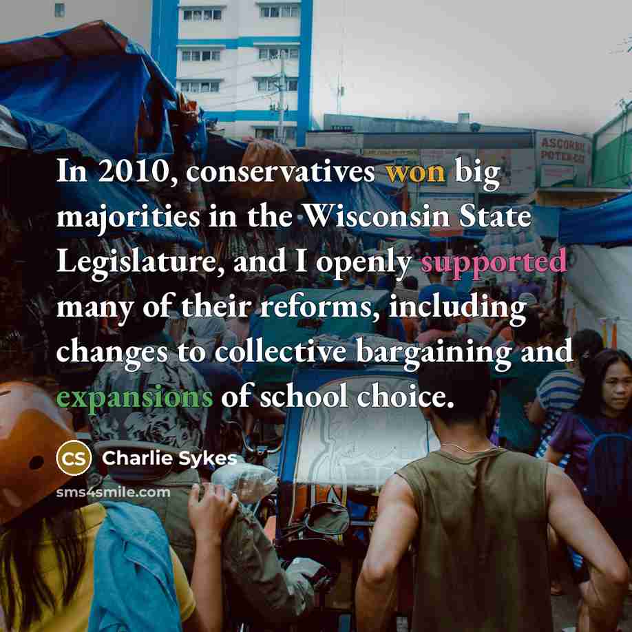 “In 2010, conservatives won big majorities in the Wisconsin State Legislature, and I openly supported many of their reforms, including changes to collective bargaining and expansions of school choice.” quote by Charlie Sykes